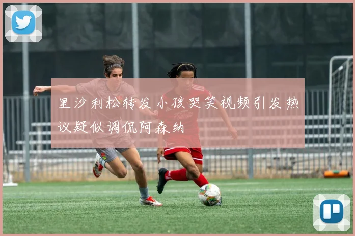 里沙利松转发小孩哭笑视频引发热议疑似调侃阿森纳