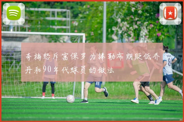 夸梅怒斥富保罗为捧勒布朗贬低乔丹和90年代球员的做法