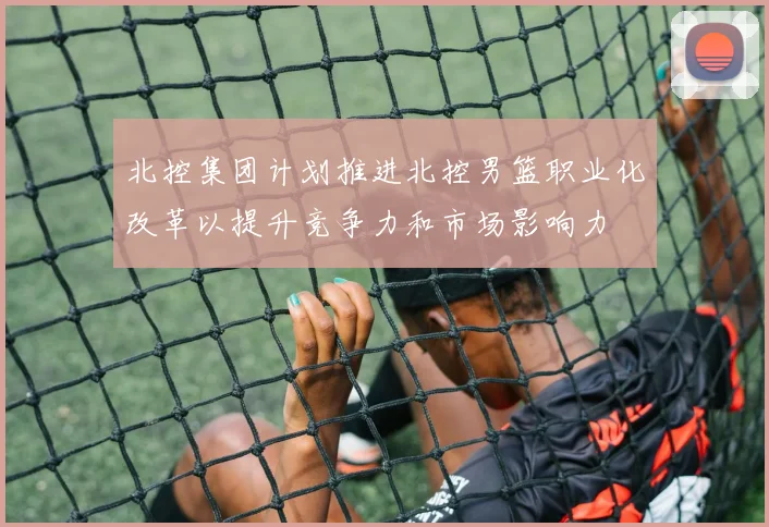 北控集团计划推进北控男篮职业化改革以提升竞争力和市场影响力