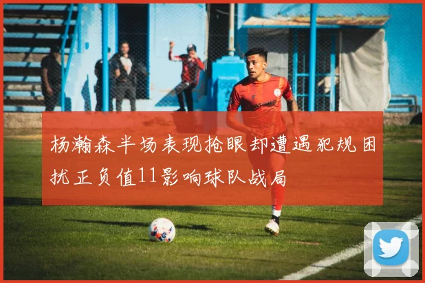 杨瀚森半场表现抢眼却遭遇犯规困扰正负值11影响球队战局