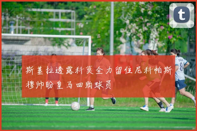 斯基拉透露科莫全力留住尼科帕斯穆帅盼皇马回购球员
