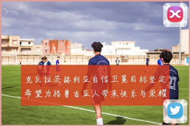 克瓦拉茨赫利亚自信卫冕目标坚定希望为格鲁吉亚人带来快乐与荣耀