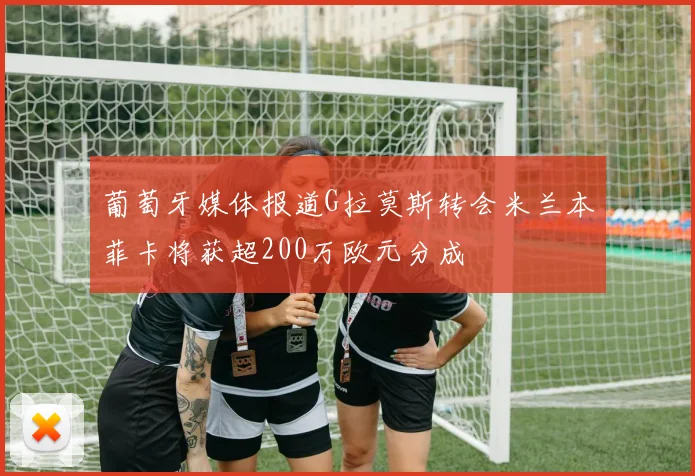 葡萄牙媒体报道G拉莫斯转会米兰本菲卡将获超200万欧元分成