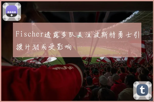 Fischer透露多队关注波斯特勇士引援计划或受影响