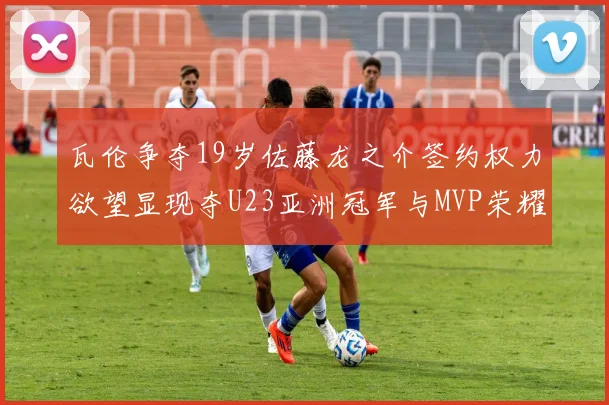 瓦伦争夺19岁佐藤龙之介签约权力欲望显现夺U23亚洲冠军与MVP荣耀