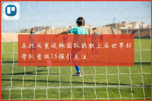 本托或重返韩国队执教上届世界杯带队晋级16强引关注
