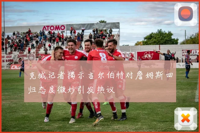 克城记者揭示吉尔伯特对詹姆斯回归态度微妙引发热议