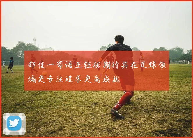 邵佳一寄语王钰栋期待其在足球领域更专注追求更高成就