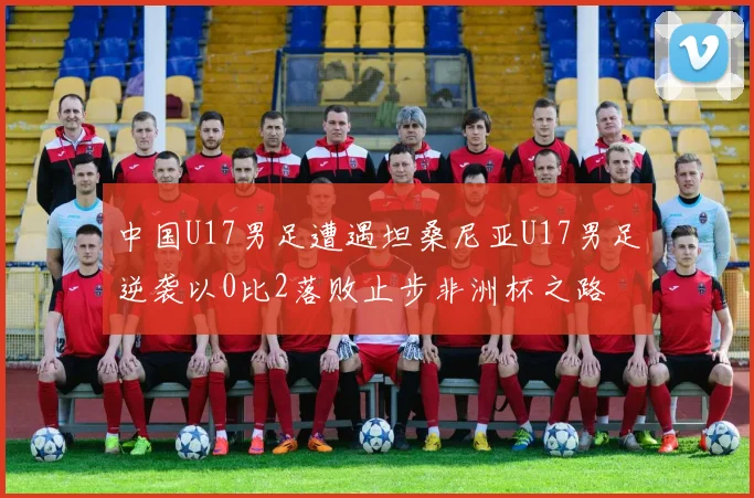 中国U17男足遭遇坦桑尼亚U17男足逆袭以0比2落败止步非洲杯之路