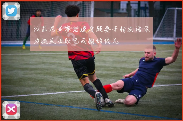 拉菲尼亚赛后遭质疑妻子转发语录力挺反击盼巴西输的偏见