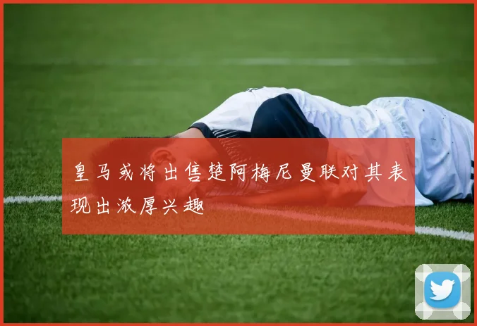 皇马或将出售楚阿梅尼曼联对其表现出浓厚兴趣