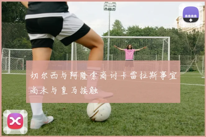 切尔西与阿隆索商讨卡雷拉斯事宜尚未与皇马接触