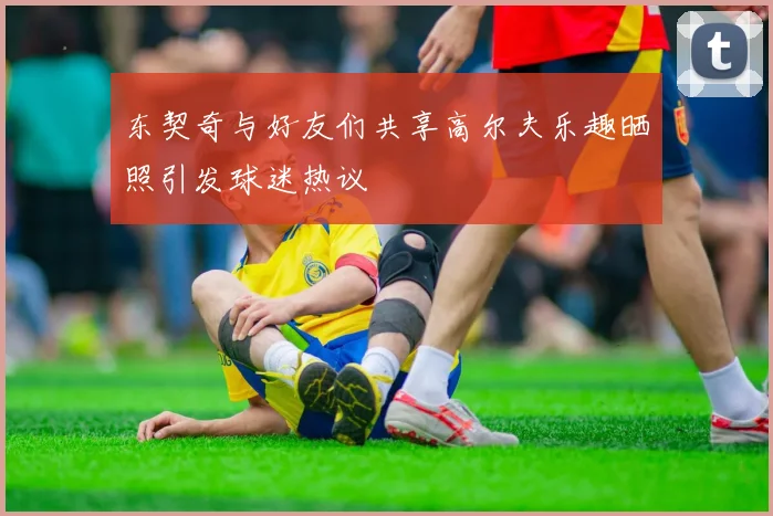 东契奇与好友们共享高尔夫乐趣晒照引发球迷热议