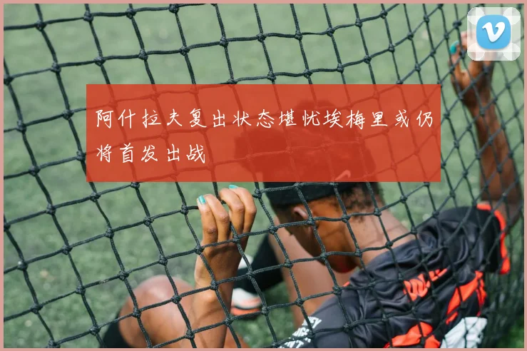 阿什拉夫复出状态堪忧埃梅里或仍将首发出战