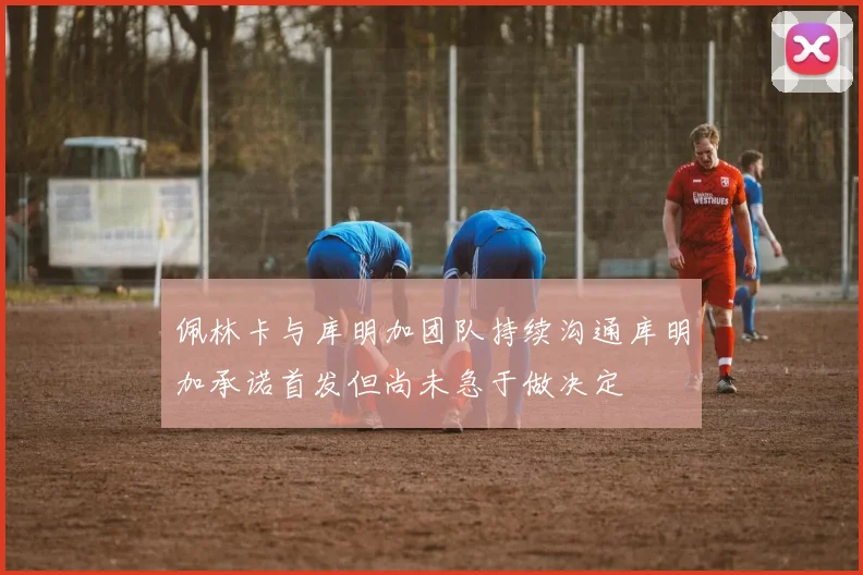 佩林卡与库明加团队持续沟通库明加承诺首发但尚未急于做决定