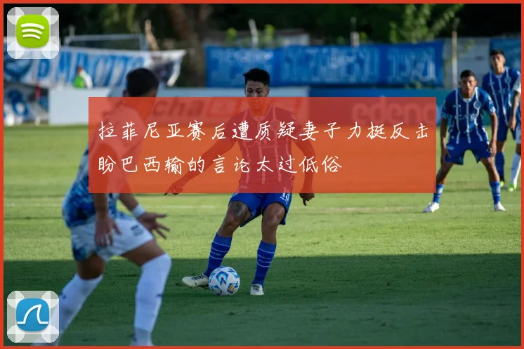 拉菲尼亚赛后遭质疑妻子力挺反击盼巴西输的言论太过低俗